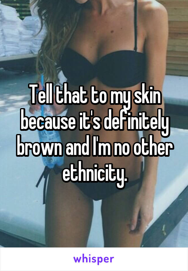 Tell that to my skin because it's definitely brown and I'm no other ethnicity.