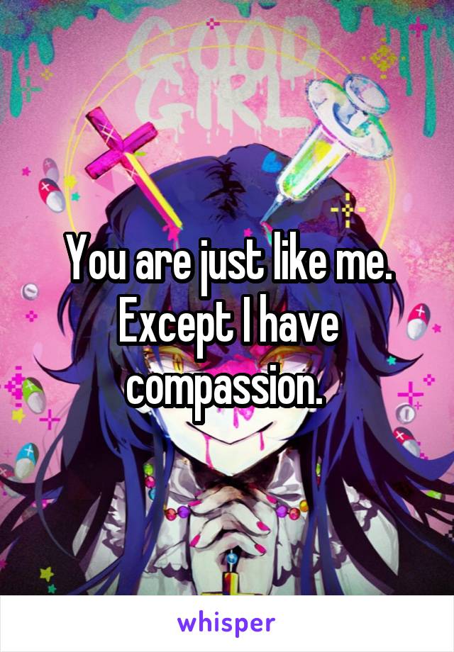 You are just like me. Except I have compassion. 