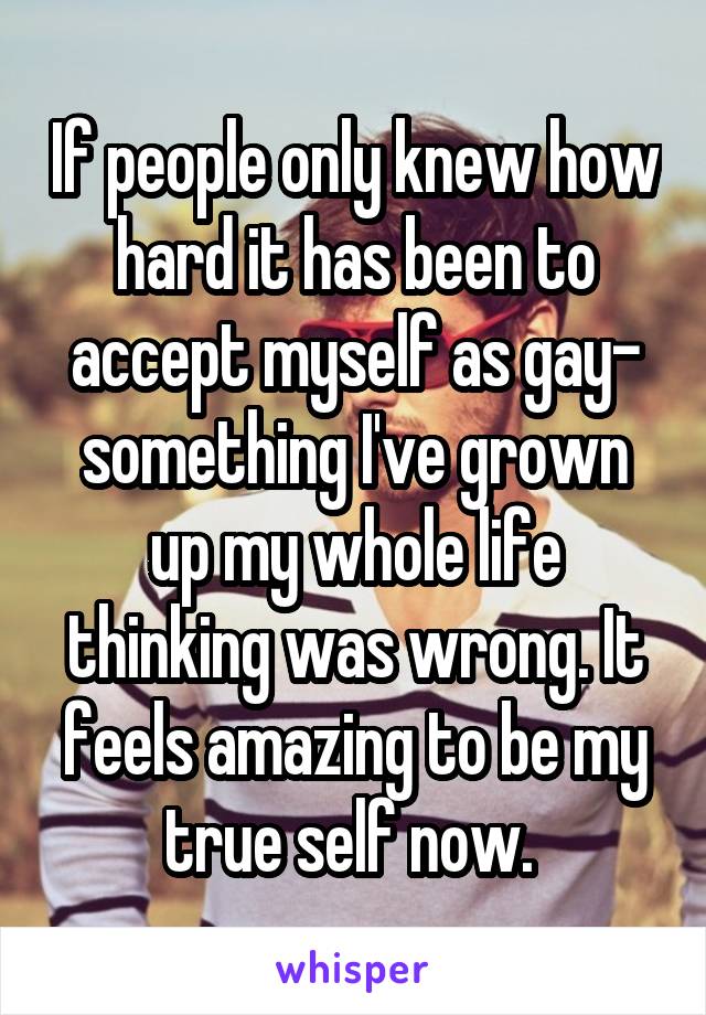 If people only knew how hard it has been to accept myself as gay- something I've grown up my whole life thinking was wrong. It feels amazing to be my true self now. 