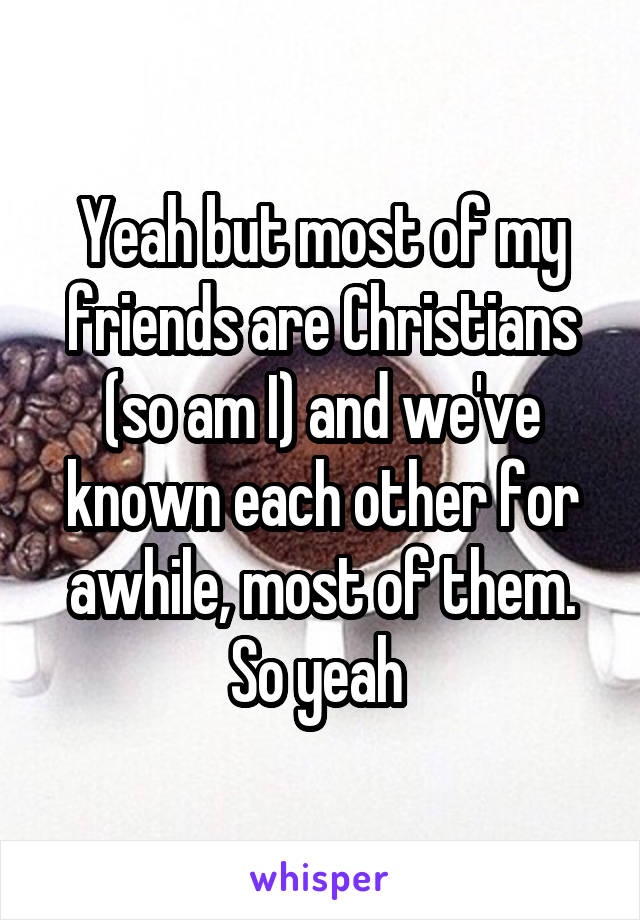 Yeah but most of my friends are Christians (so am I) and we've known each other for awhile, most of them. So yeah 