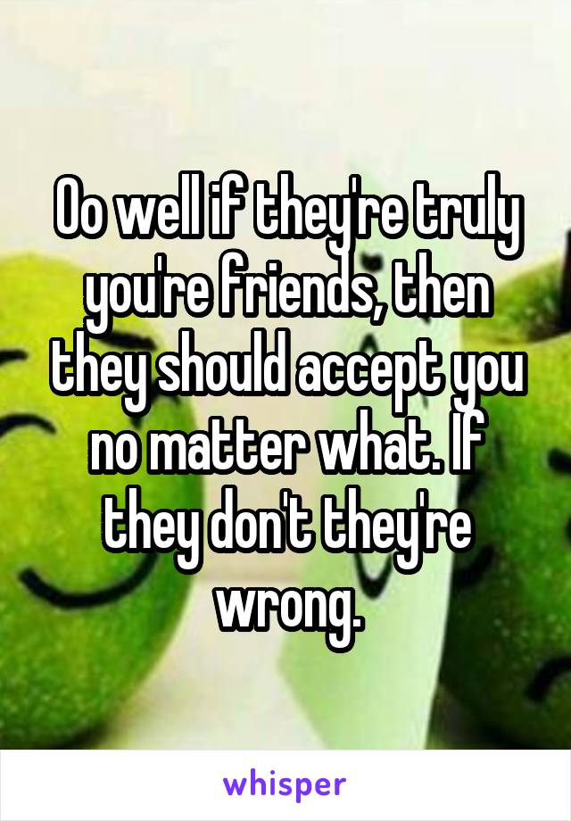 Oo well if they're truly you're friends, then they should accept you no matter what. If they don't they're wrong.
