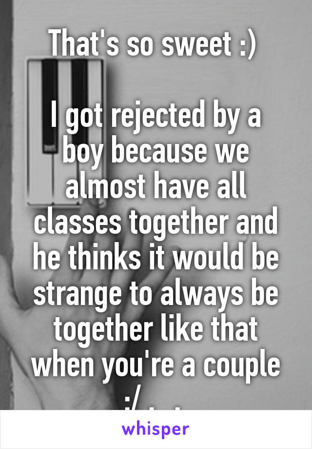 That's so sweet :) 

I got rejected by a boy because we almost have all classes together and he thinks it would be strange to always be together like that when you're a couple :/ ._. 