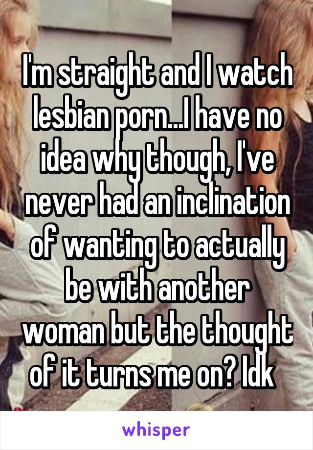 I'm straight and I watch lesbian porn...I have no idea why though, I've never had an inclination of wanting to actually be with another woman but the thought of it turns me on? Idk  