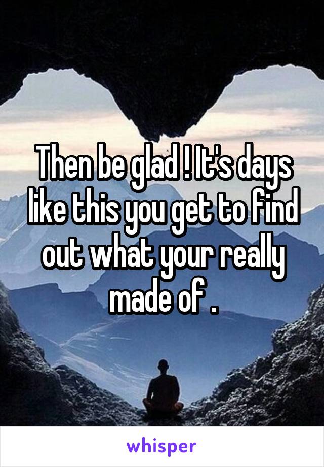 Then be glad ! It's days like this you get to find out what your really made of .