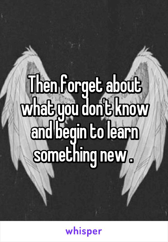 Then forget about what you don't know and begin to learn something new . 