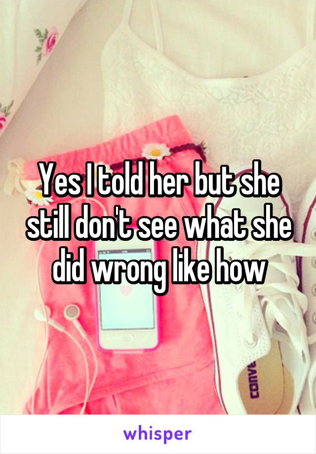 Yes I told her but she still don't see what she did wrong like how