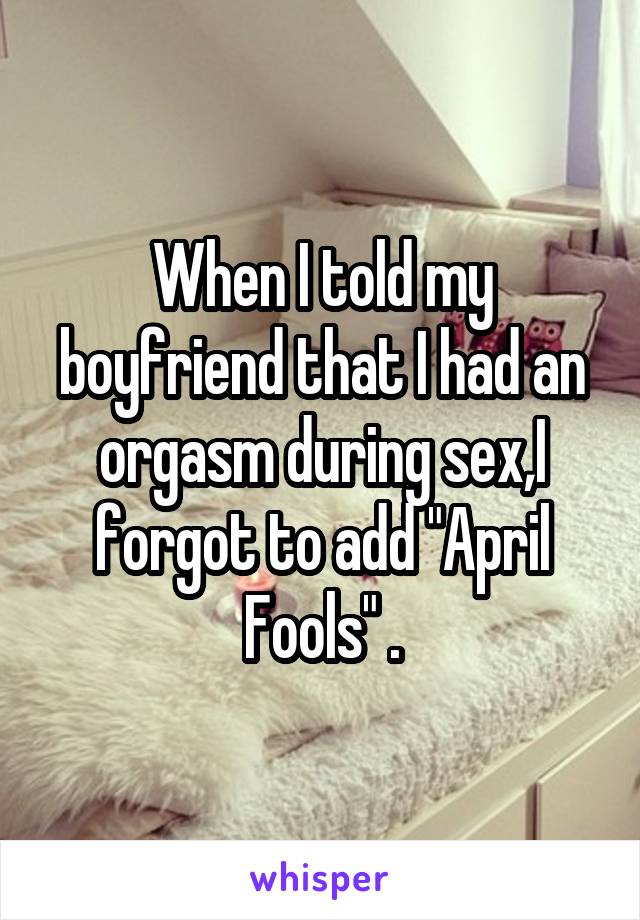When I told my boyfriend that I had an orgasm during sex,I forgot to add "April Fools" .
