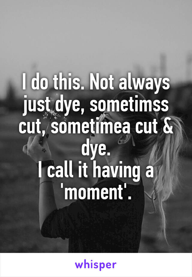 I do this. Not always just dye, sometimss cut, sometimea cut & dye.
I call it having a 'moment'.