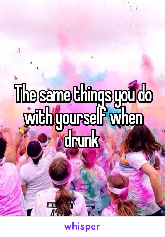 The same things you do with yourself when drunk 