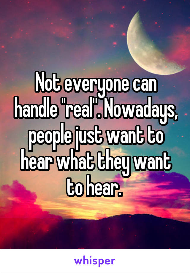 Not everyone can handle "real". Nowadays, people just want to hear what they want to hear. 