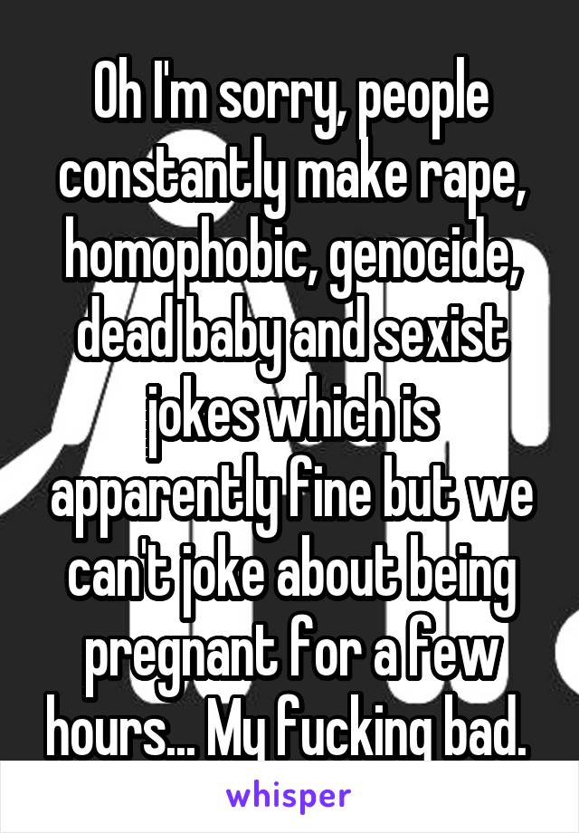 Oh I'm sorry, people constantly make rape, homophobic, genocide, dead baby and sexist jokes which is apparently fine but we can't joke about being pregnant for a few hours... My fucking bad. 