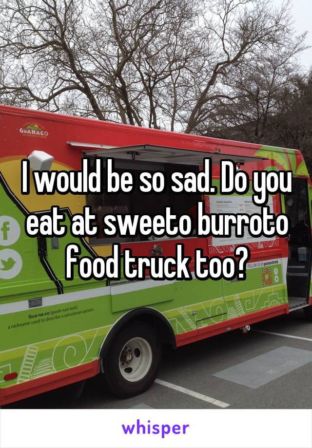 I would be so sad. Do you eat at sweeto burroto food truck too?