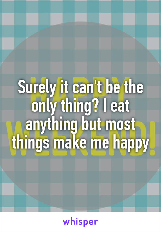 Surely it can't be the only thing? I eat anything but most things make me happy