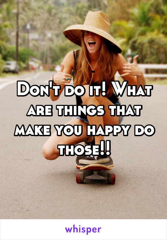 Don't do it! What are things that make you happy do those!!