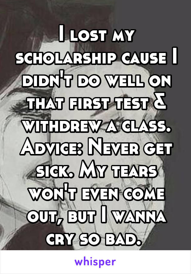 I lost my scholarship cause I didn't do well on that first test & withdrew a class. Advice: Never get sick. My tears won't even come out, but I wanna cry so bad. 