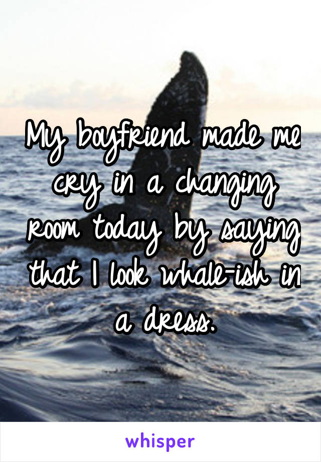 My boyfriend made me cry in a changing room today by saying that I look whale-ish in a dress.