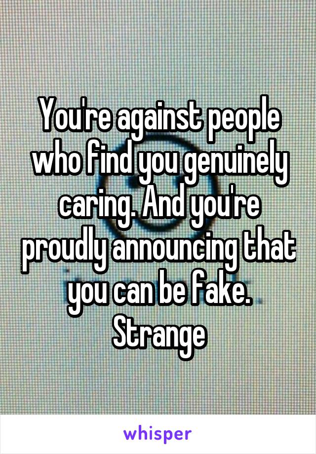 You're against people who find you genuinely caring. And you're proudly announcing that you can be fake. Strange