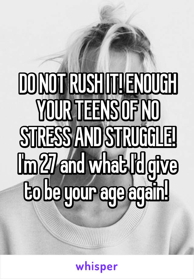 DO NOT RUSH IT! ENOUGH YOUR TEENS OF NO STRESS AND STRUGGLE! I'm 27 and what I'd give to be your age again! 