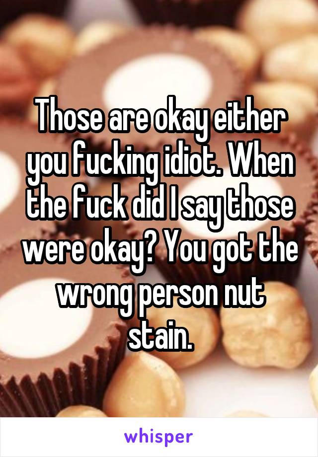 Those are okay either you fucking idiot. When the fuck did I say those were okay? You got the wrong person nut stain.