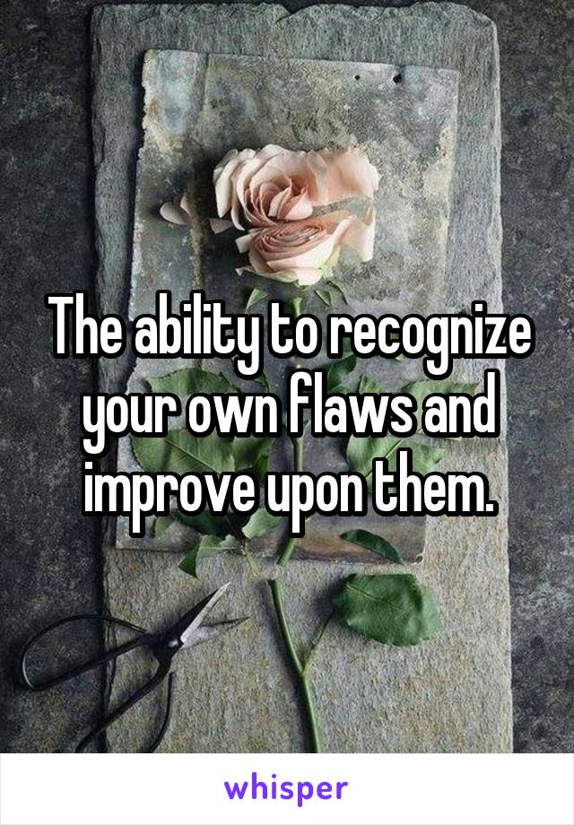 The ability to recognize your own flaws and improve upon them.