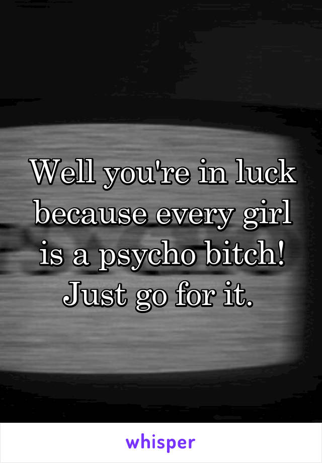 Well you're in luck because every girl is a psycho bitch! Just go for it. 