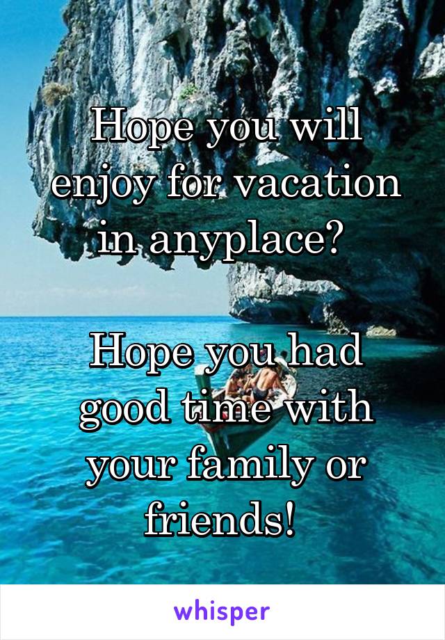 Hope you will enjoy for vacation in anyplace? 

Hope you had good time with your family or friends! 