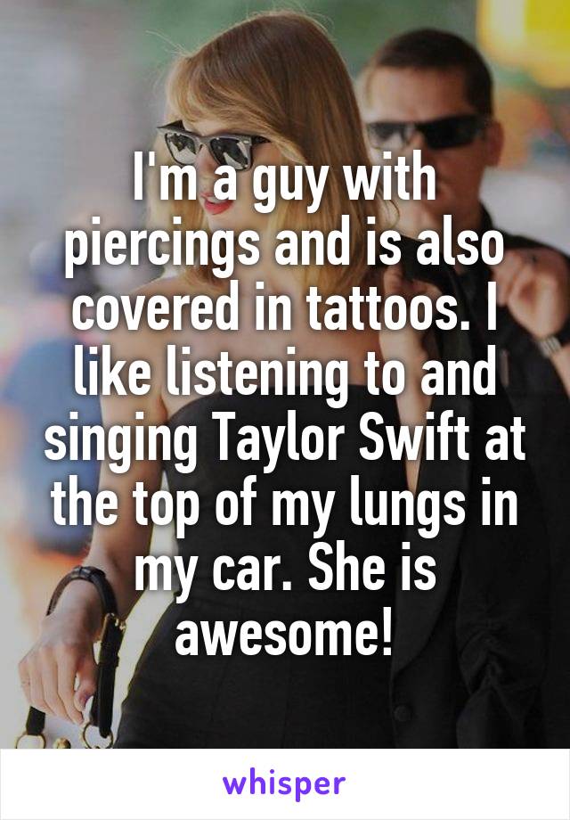 I'm a guy with piercings and is also covered in tattoos. I like listening to and singing Taylor Swift at the top of my lungs in my car. She is awesome!