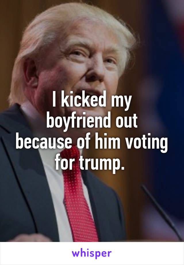 I kicked my
boyfriend out because of him voting for trump. 
