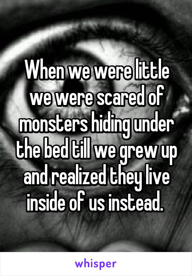 When we were little we were scared of monsters hiding under the bed till we grew up and realized they live inside of us instead. 