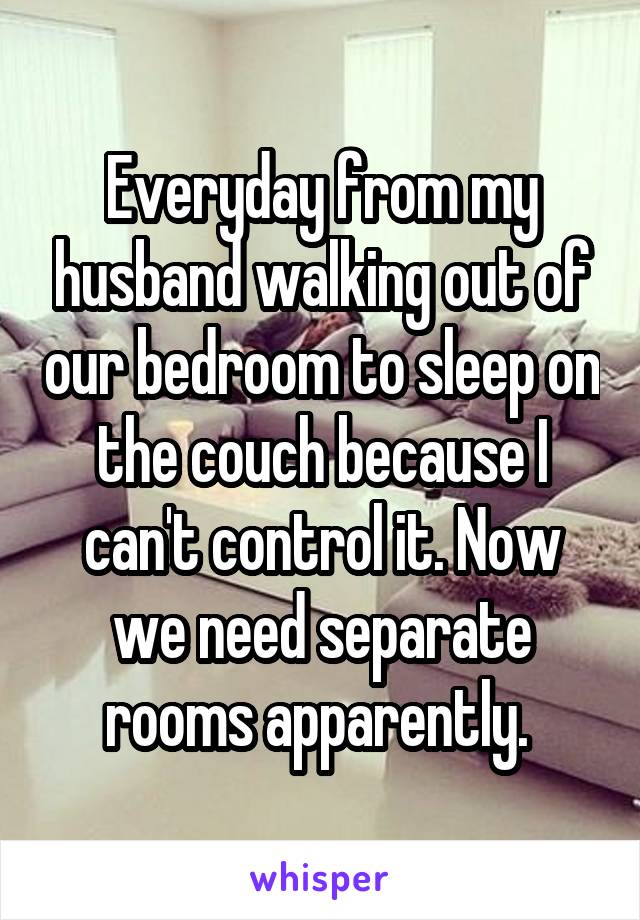Everyday from my husband walking out of our bedroom to sleep on the couch because I can't control it. Now we need separate rooms apparently. 
