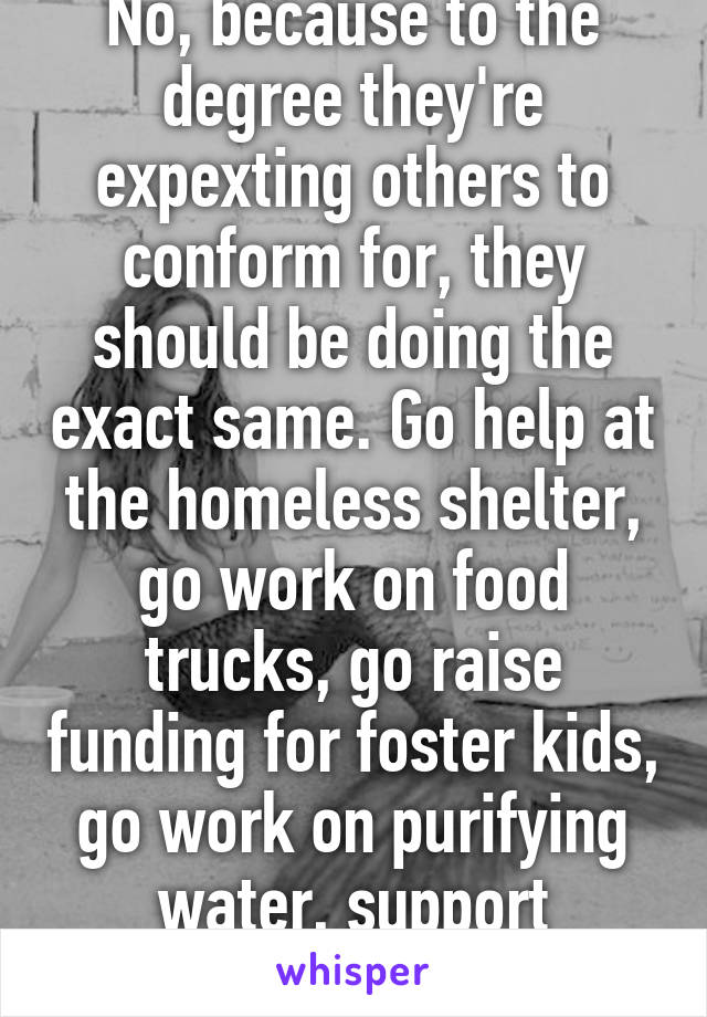 No, because to the degree they're expexting others to conform for, they should be doing the exact same. Go help at the homeless shelter, go work on food trucks, go raise funding for foster kids, go work on purifying water, support charities. 