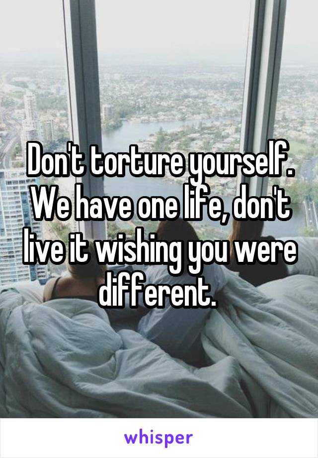 Don't torture yourself. We have one life, don't live it wishing you were different. 