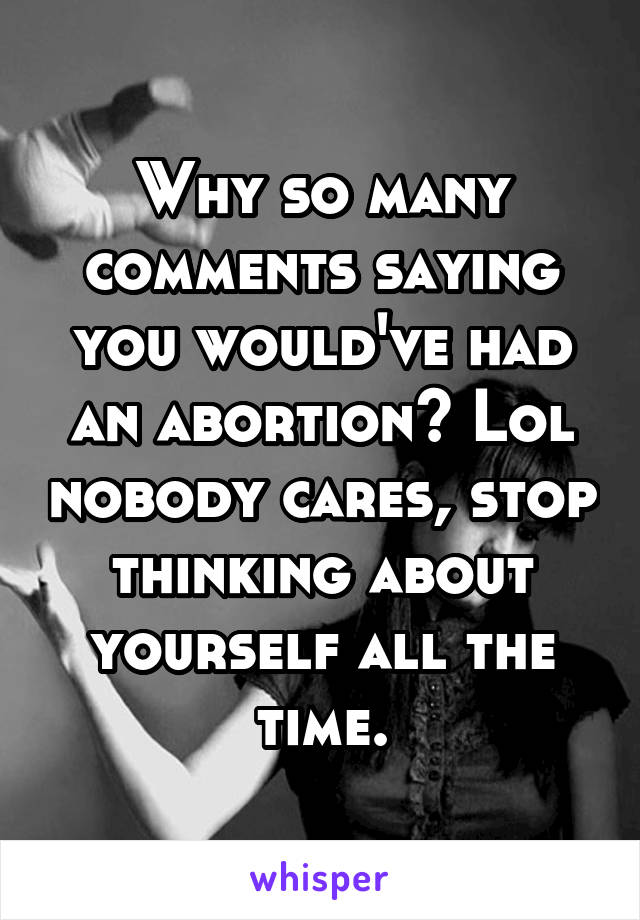Why so many comments saying you would've had an abortion? Lol nobody cares, stop thinking about yourself all the time.