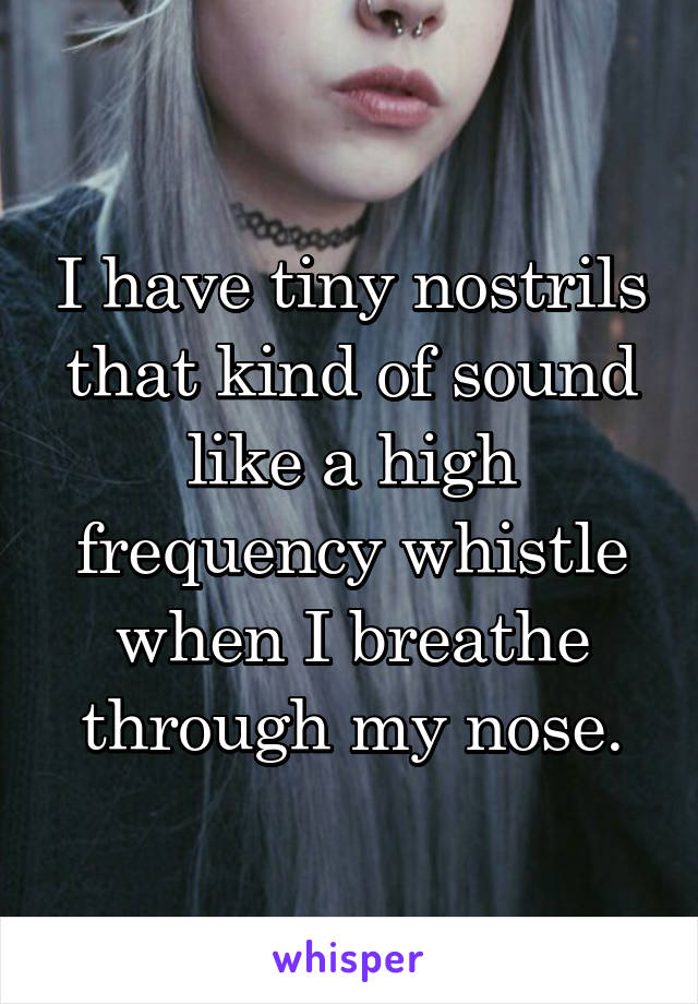 I have tiny nostrils that kind of sound like a high frequency whistle when I breathe through my nose.