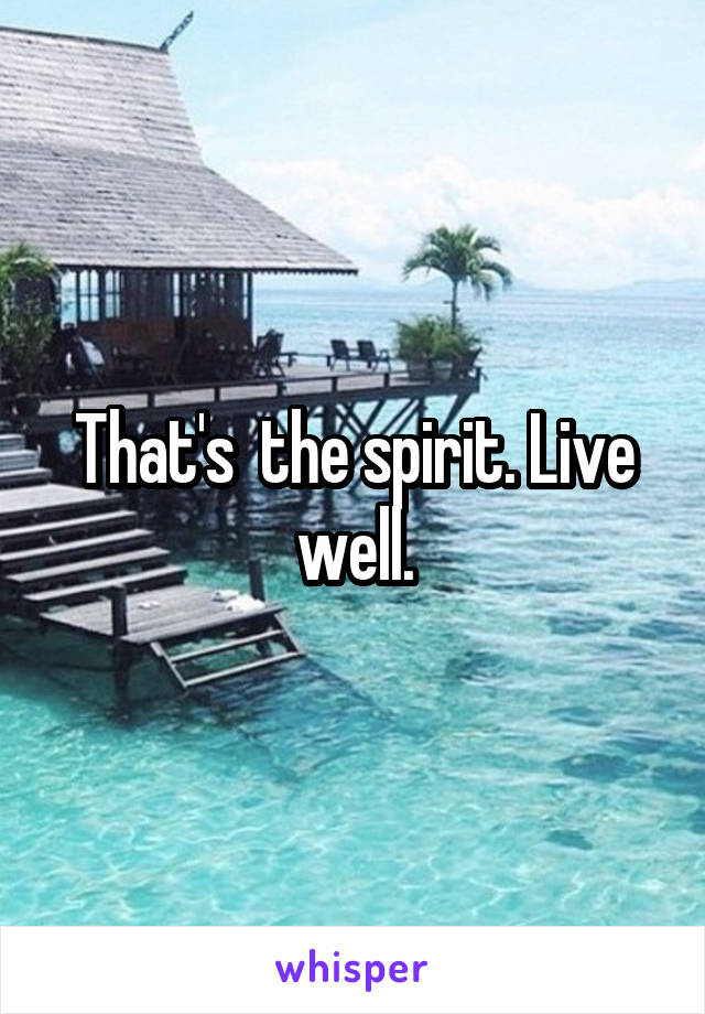 That's  the spirit. Live well.