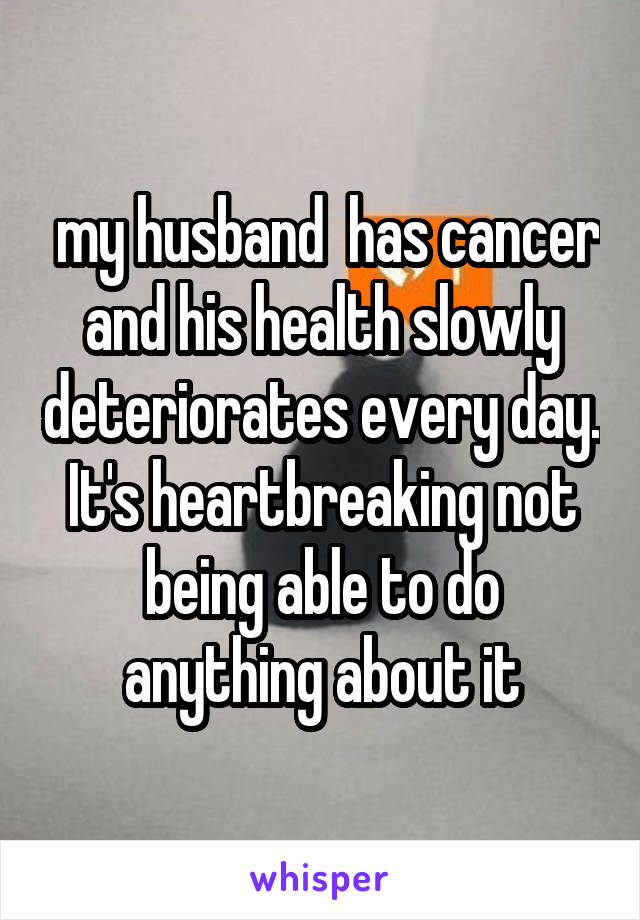  my husband  has cancer and his health slowly deteriorates every day. It's heartbreaking not being able to do anything about it