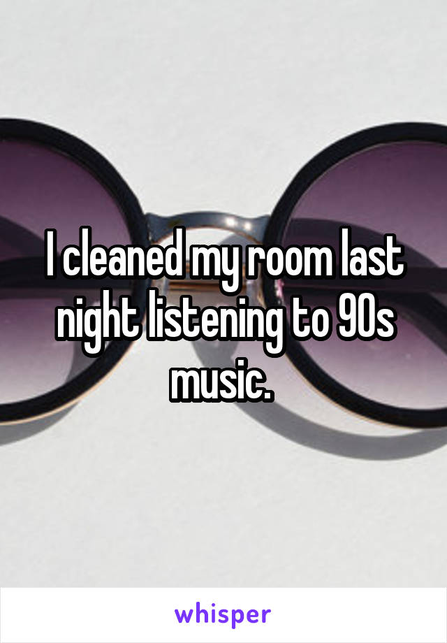 I cleaned my room last night listening to 90s music. 