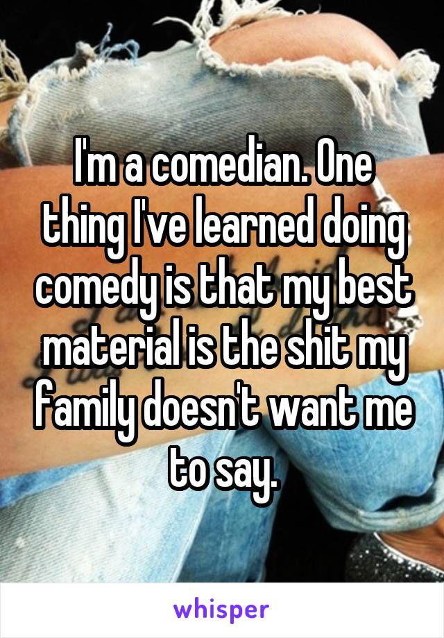 I'm a comedian. One thing I've learned doing comedy is that my best material is the shit my family doesn't want me to say.
