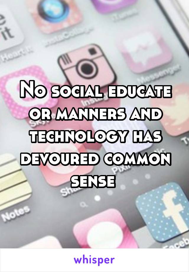 No social educate or manners and technology has devoured common sense 