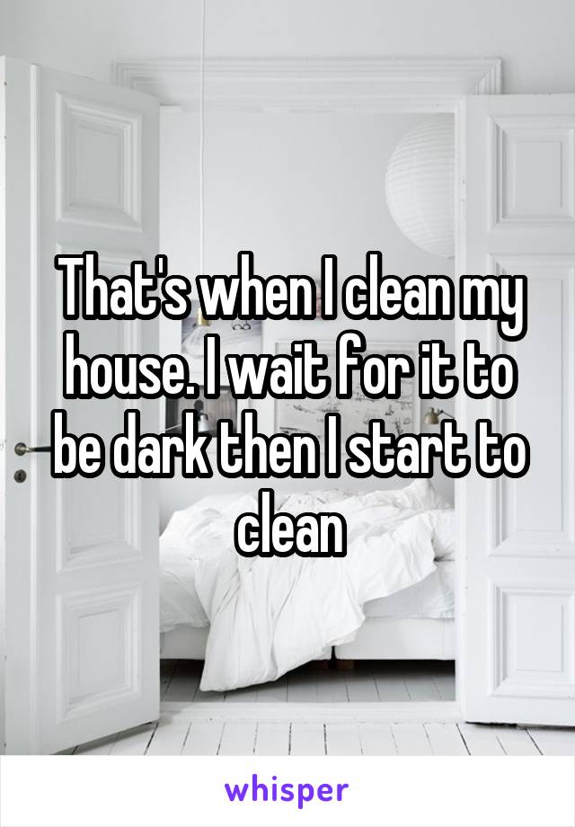 That's when I clean my house. I wait for it to be dark then I start to clean