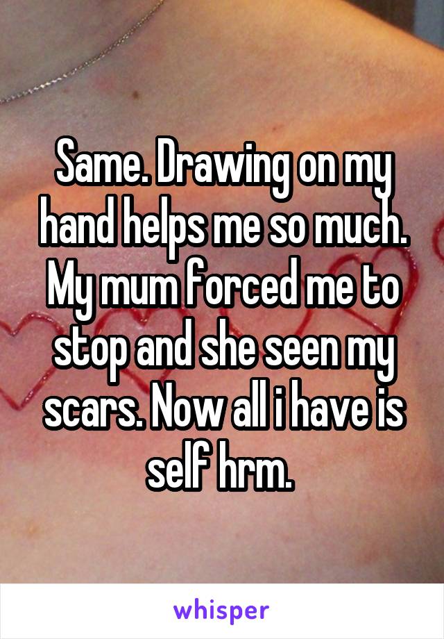 Same. Drawing on my hand helps me so much. My mum forced me to stop and she seen my scars. Now all i have is self hrm. 