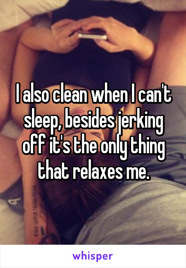 I also clean when I can't sleep, besides jerking off it's the only thing that relaxes me.