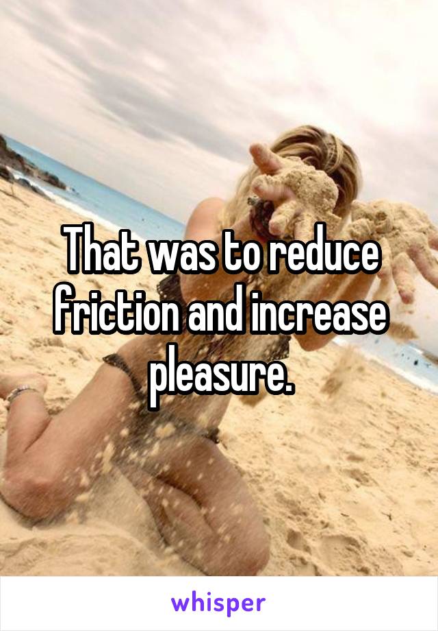 That was to reduce friction and increase pleasure.