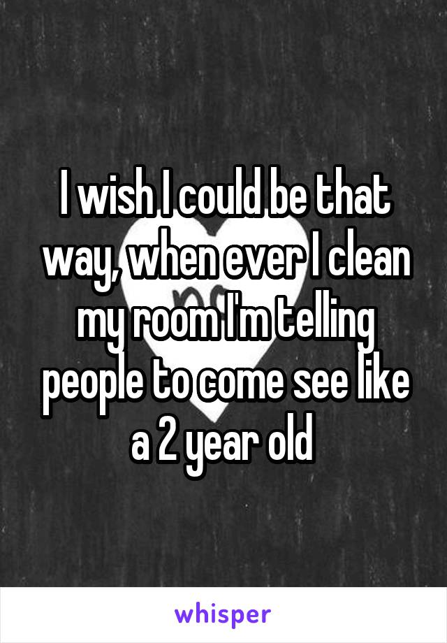 I wish I could be that way, when ever I clean my room I'm telling people to come see like a 2 year old 