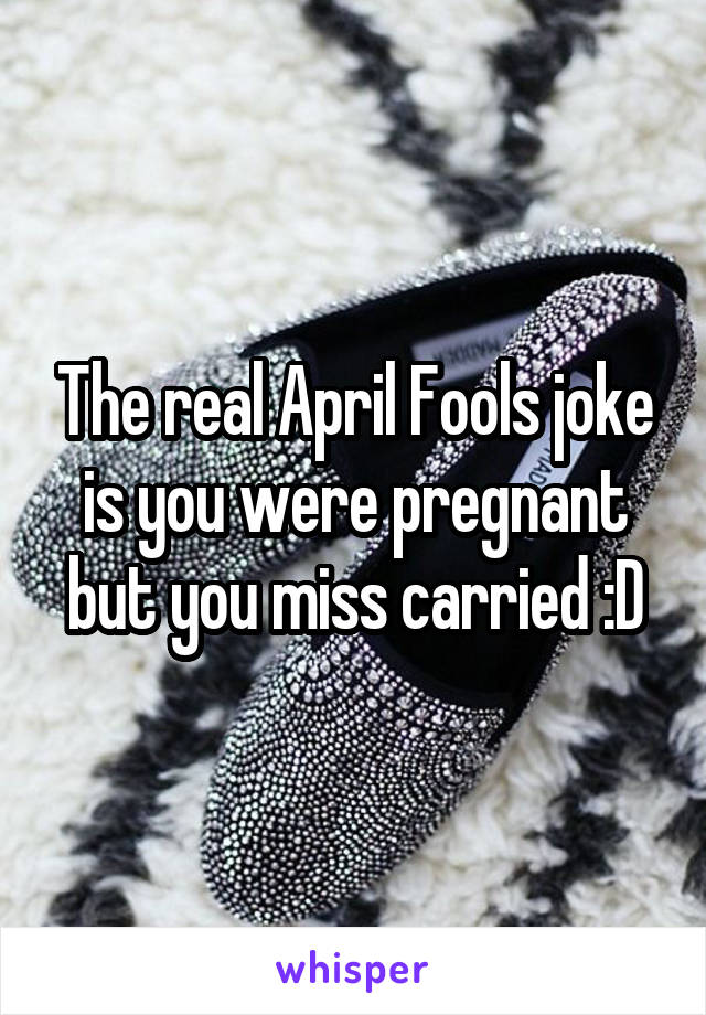 The real April Fools joke is you were pregnant but you miss carried :D