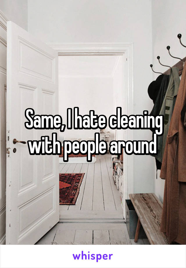 Same, I hate cleaning with people around 