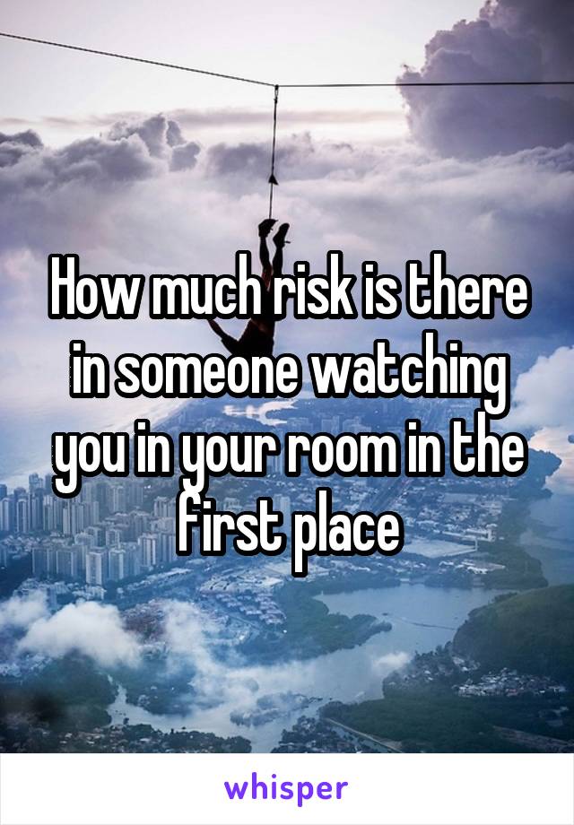 How much risk is there in someone watching you in your room in the first place