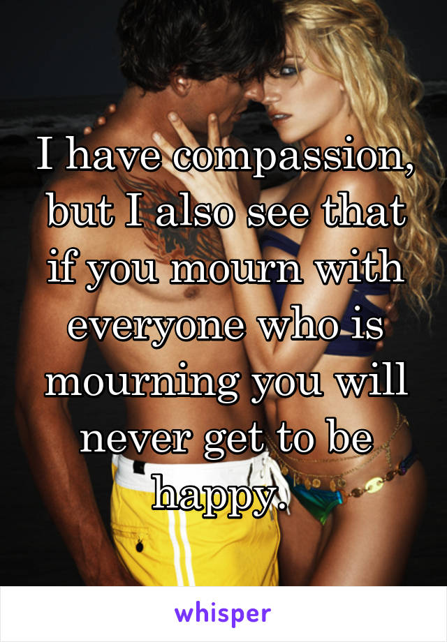 I have compassion, but I also see that if you mourn with everyone who is mourning you will never get to be happy. 