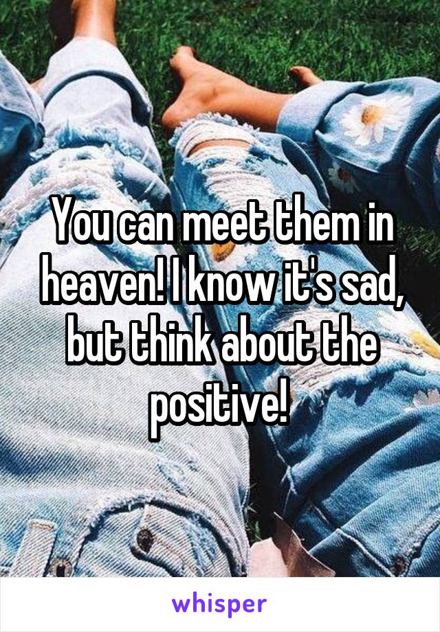 You can meet them in heaven! I know it's sad, but think about the positive! 