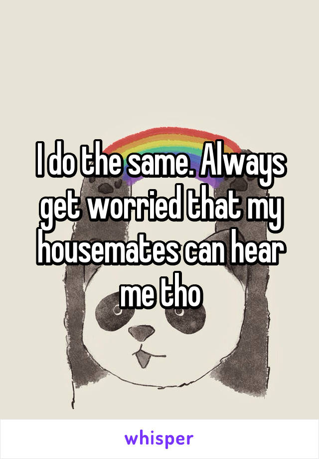 I do the same. Always get worried that my housemates can hear me tho